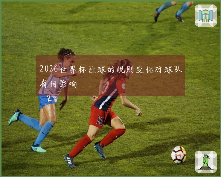 2026世界杯让球的规则变化对球队有何影响