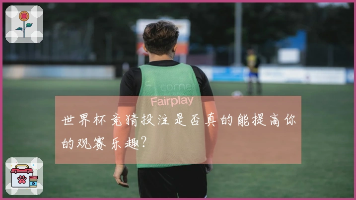 世界杯竞猜投注是否真的能提高你的观赛乐趣？